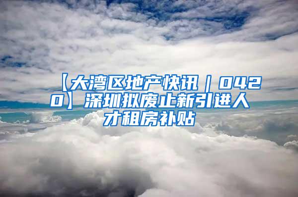 【大湾区地产快讯｜0420】深圳拟废止新引进人才租房补贴