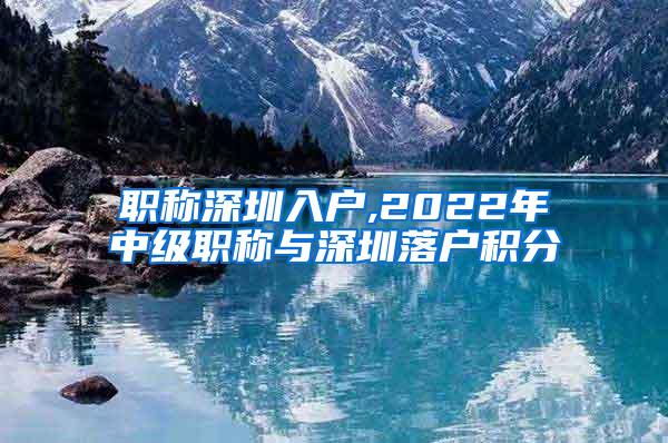 职称深圳入户,2022年中级职称与深圳落户积分