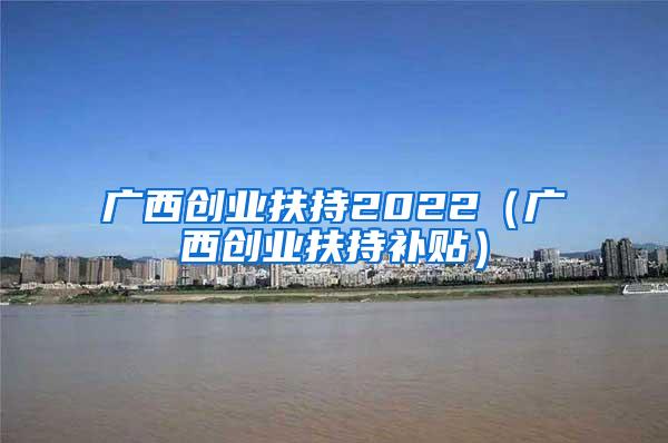 广西创业扶持2022（广西创业扶持补贴）