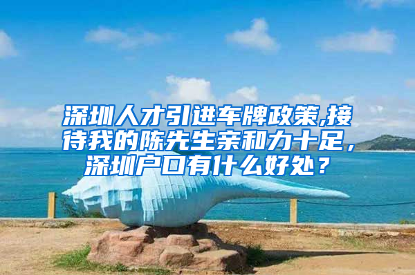 深圳人才引进车牌政策,接待我的陈先生亲和力十足，深圳户口有什么好处？