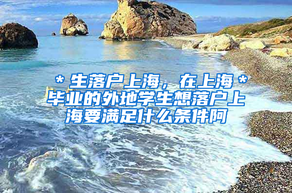 ＊生落户上海，在上海＊毕业的外地学生想落户上海要满足什么条件阿