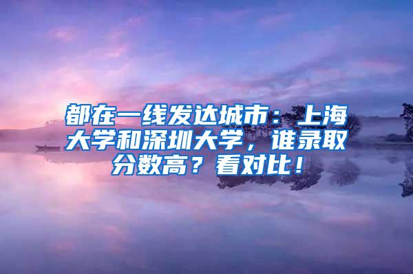 都在一线发达城市：上海大学和深圳大学，谁录取分数高？看对比！