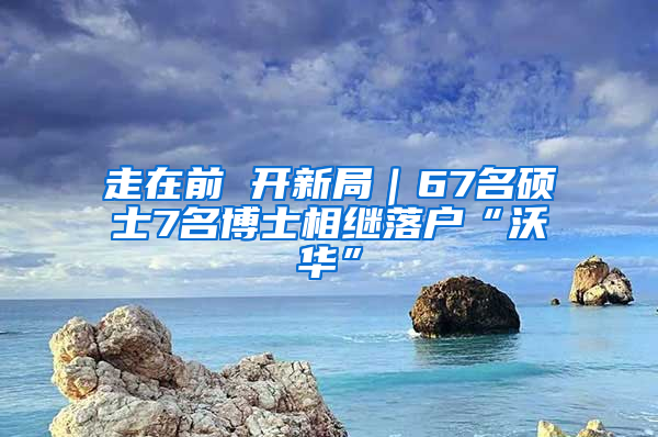 走在前 开新局｜67名硕士7名博士相继落户“沃华”