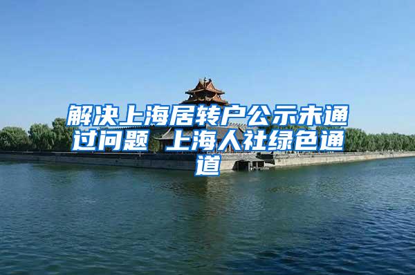 解决上海居转户公示未通过问题 上海人社绿色通道
