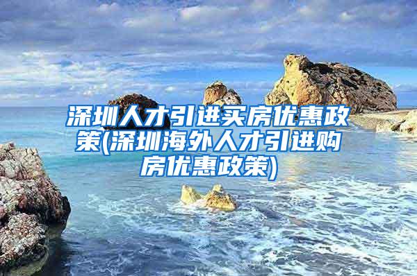 深圳人才引进买房优惠政策(深圳海外人才引进购房优惠政策)