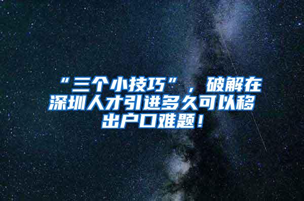 “三个小技巧”，破解在深圳人才引进多久可以移出户口难题！