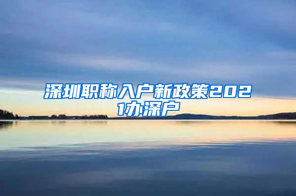 深圳职称入户新政策2021办深户