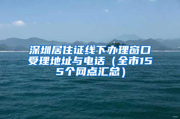 深圳居住证线下办理窗口受理地址与电话（全市155个网点汇总）