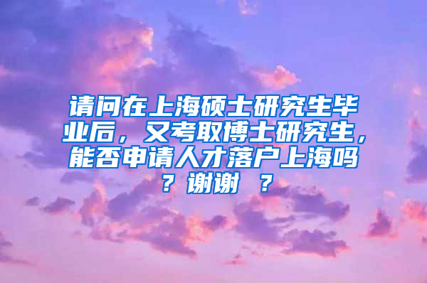 请问在上海硕士研究生毕业后，又考取博士研究生，能否申请人才落户上海吗？谢谢 ？