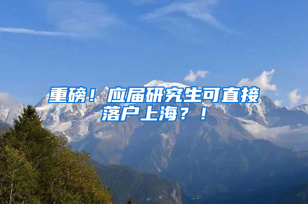 重磅！应届研究生可直接落户上海？！