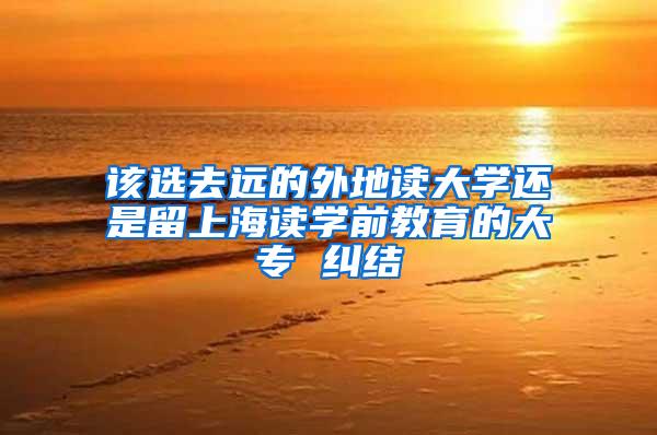 该选去远的外地读大学还是留上海读学前教育的大专 纠结