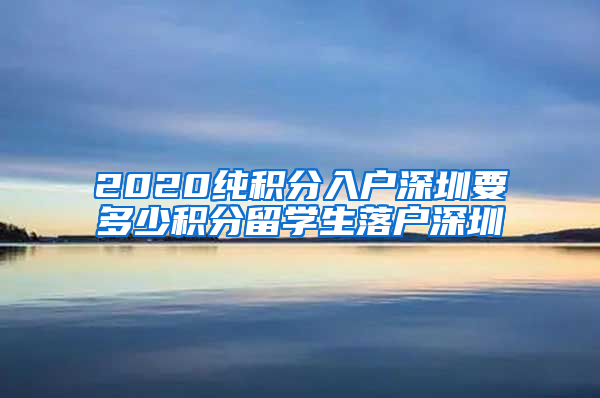 2020纯积分入户深圳要多少积分留学生落户深圳