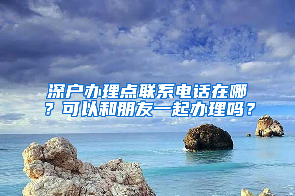 深户办理点联系电话在哪？可以和朋友一起办理吗？