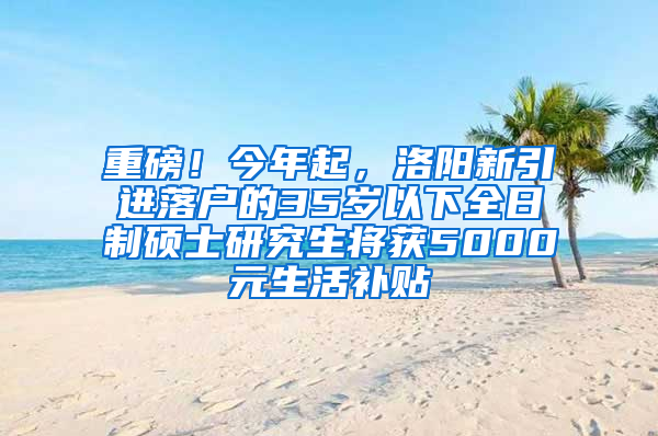 重磅！今年起，洛阳新引进落户的35岁以下全日制硕士研究生将获5000元生活补贴