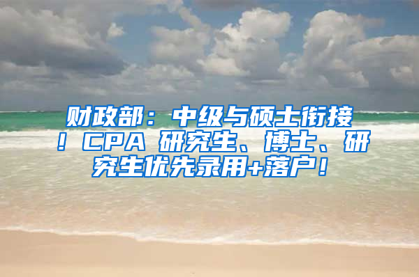 财政部：中级与硕士衔接！CPA≈研究生、博士、研究生优先录用+落户！