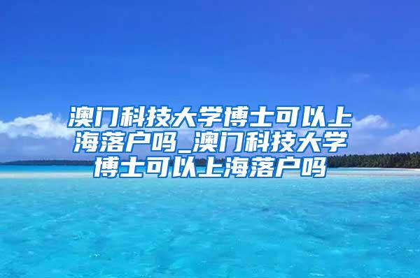 澳门科技大学博士可以上海落户吗_澳门科技大学博士可以上海落户吗