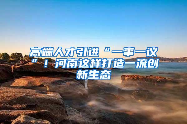 高端人才引进“一事一议”！河南这样打造一流创新生态