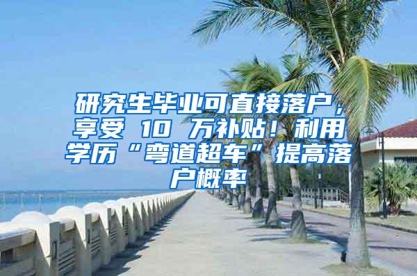 研究生毕业可直接落户，享受 10 万补贴！利用学历“弯道超车”提高落户概率