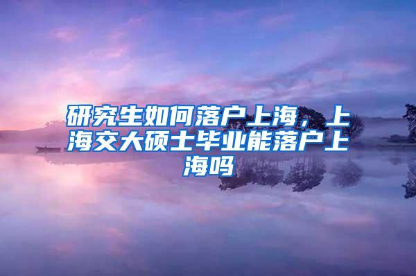研究生如何落户上海，上海交大硕士毕业能落户上海吗