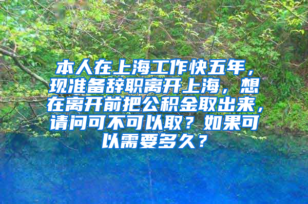 本人在上海工作快五年，现准备辞职离开上海，想在离开前把公积金取出来，请问可不可以取？如果可以需要多久？