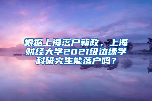 根据上海落户新政，上海财经大学2021级边缘学科研究生能落户吗？