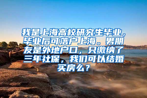 我是上海高校研究生毕业，毕业后可落户上海。男朋友是外地户口，只缴纳了三年社保，我们可以结婚买房么？