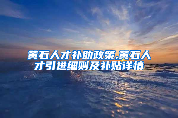 黄石人才补助政策,黄石人才引进细则及补贴详情