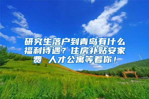 研究生落户到青岛有什么福利待遇？住房补贴安家费 人才公寓等着你！