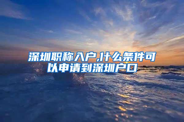 深圳职称入户,什么条件可以申请到深圳户口