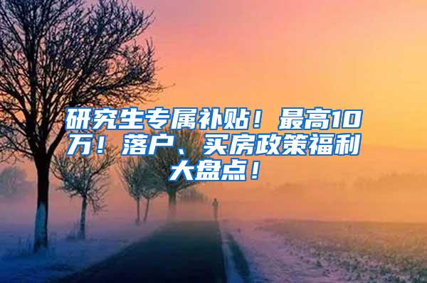 研究生专属补贴！最高10万！落户、买房政策福利大盘点！