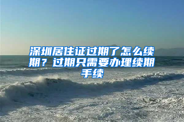 深圳居住证过期了怎么续期？过期只需要办理续期手续