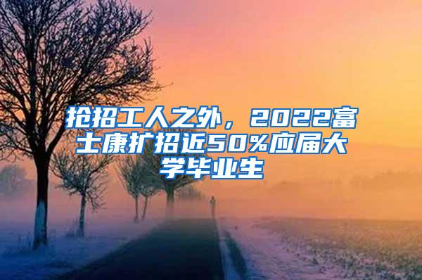 抢招工人之外，2022富士康扩招近50%应届大学毕业生