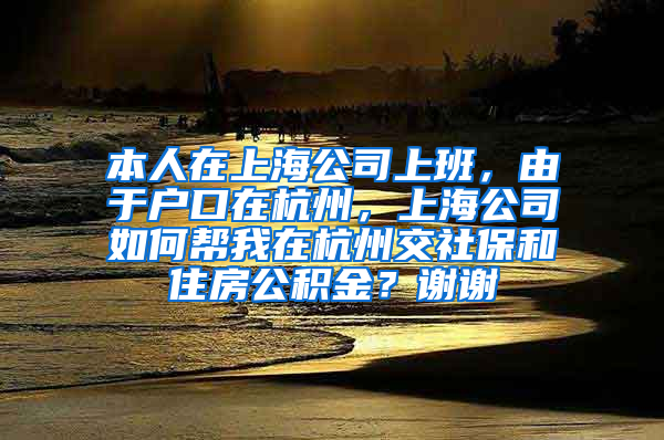 本人在上海公司上班，由于户口在杭州，上海公司如何帮我在杭州交社保和住房公积金？谢谢