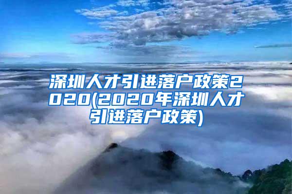 深圳人才引进落户政策2020(2020年深圳人才引进落户政策)