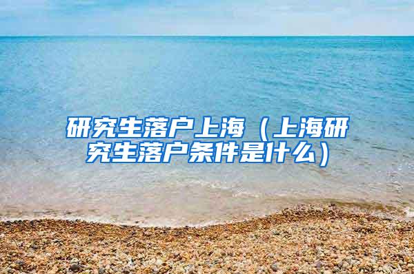 研究生落户上海（上海研究生落户条件是什么）