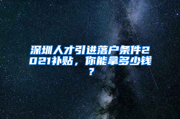 深圳人才引进落户条件2021补贴，你能拿多少钱？