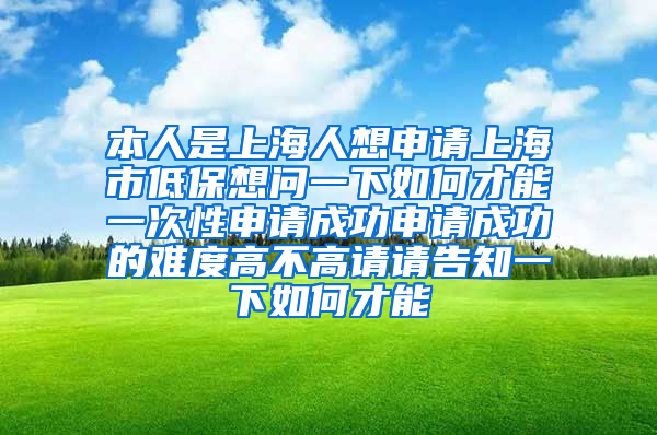 本人是上海人想申请上海市低保想问一下如何才能一次性申请成功申请成功的难度高不高请请告知一下如何才能