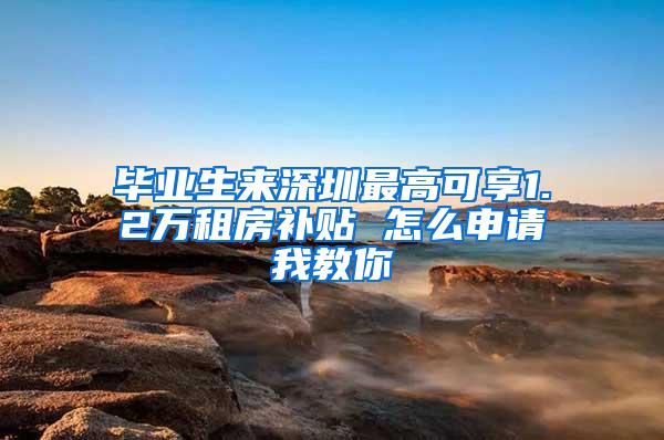毕业生来深圳最高可享1.2万租房补贴 怎么申请我教你