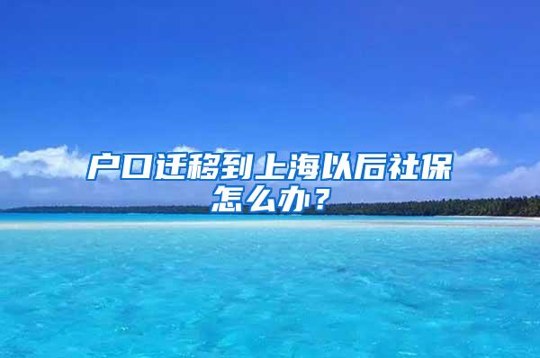 户口迁移到上海以后社保怎么办？