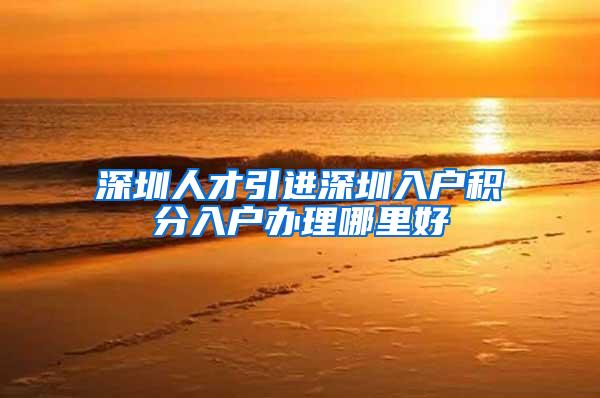 深圳人才引进深圳入户积分入户办理哪里好
