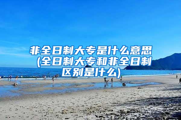 非全日制大专是什么意思 (全日制大专和非全日制区别是什么)