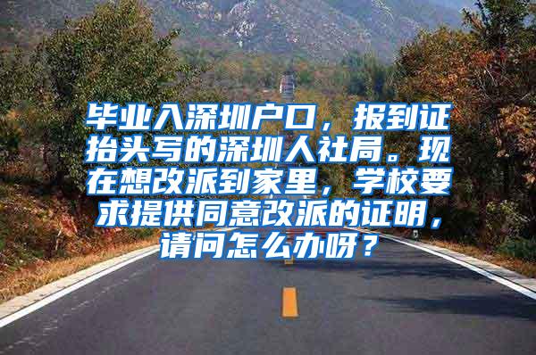 毕业入深圳户口，报到证抬头写的深圳人社局。现在想改派到家里，学校要求提供同意改派的证明，请问怎么办呀？