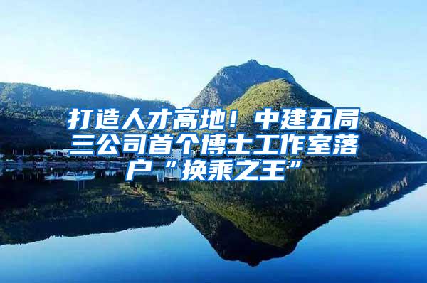 打造人才高地！中建五局三公司首个博士工作室落户“换乘之王”