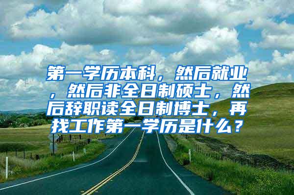 第一学历本科，然后就业，然后非全日制硕士，然后辞职读全日制博士，再找工作第一学历是什么？