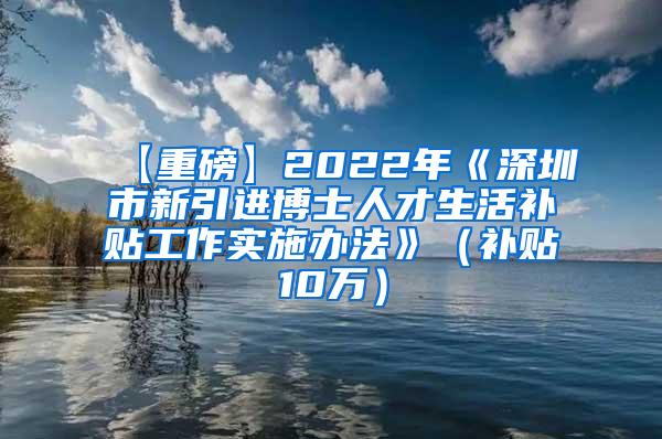 【重磅】2022年《深圳市新引进博士人才生活补贴工作实施办法》（补贴10万）