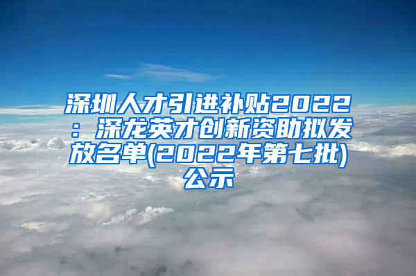 深圳人才引进补贴2022：深龙英才创新资助拟发放名单(2022年第七批)公示