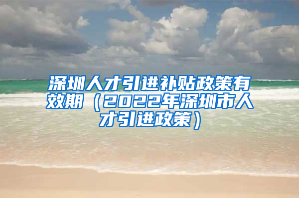 深圳人才引进补贴政策有效期（2022年深圳市人才引进政策）