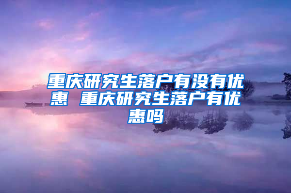 重庆研究生落户有没有优惠 重庆研究生落户有优惠吗