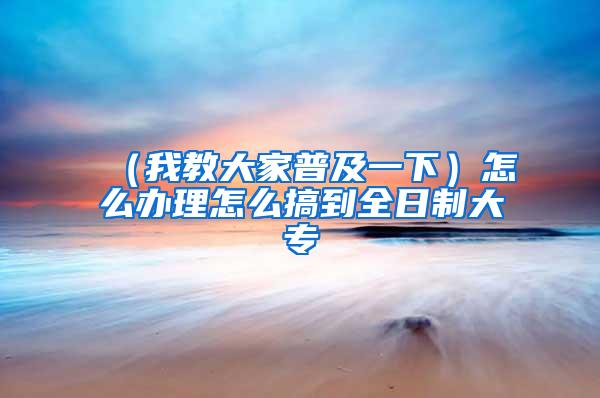 （我教大家普及一下）怎么办理怎么搞到全日制大专