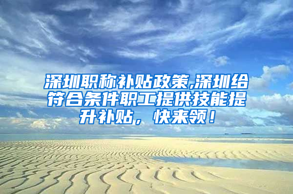 深圳职称补贴政策,深圳给符合条件职工提供技能提升补贴，快来领！